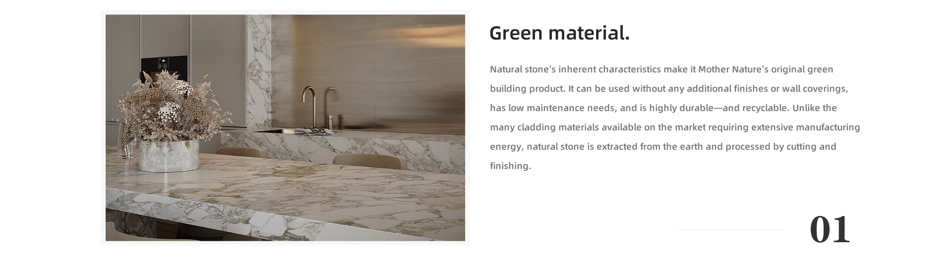 Green material Natural stone’s inherent characteristics make it Mother Nature’s original green building product. It can be used without any additional finishes or wall coverings, has low maintenance needs, and is highly durable—and recyclable. Unlike the many cladding materials available on the market requiring extensive manufacturing energy, natural stone is extracted from the earth and processed by cutting and finishing.