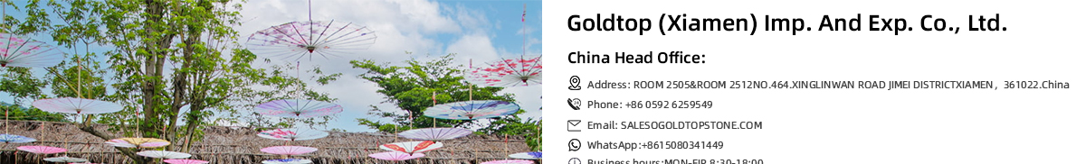 Goldtop (Xiamen) Imp. And Exp. Co., Ltd. China Head Office: Address: ROOM 2505&ROOM 2512,NO.464.XINGLINWAN ROAD, JIMEI DISTRICT,XIAMEN, 361022, China Phone: +86 0592 6259549 Email: SALES@GOLDTOPSTONE.COM WhatsApp: +86 15080341449 Business hours: MON-FIR 8:30-18:00